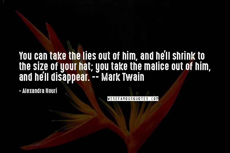 Alexandra Nouri Quotes: You can take the lies out of him, and he'll shrink to the size of your hat; you take the malice out of him, and he'll disappear. -- Mark Twain