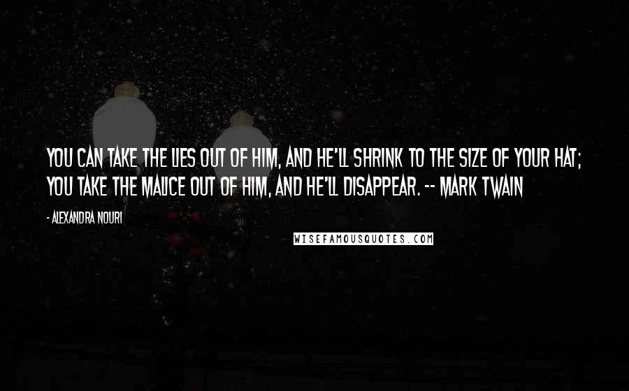 Alexandra Nouri Quotes: You can take the lies out of him, and he'll shrink to the size of your hat; you take the malice out of him, and he'll disappear. -- Mark Twain