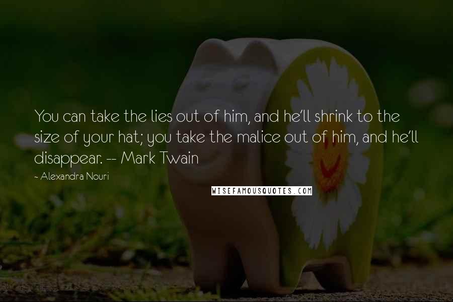 Alexandra Nouri Quotes: You can take the lies out of him, and he'll shrink to the size of your hat; you take the malice out of him, and he'll disappear. -- Mark Twain