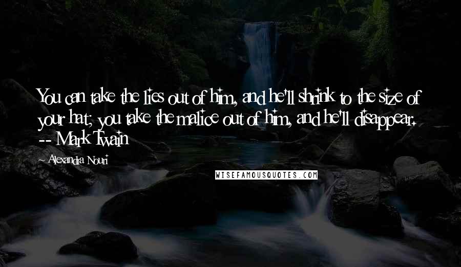 Alexandra Nouri Quotes: You can take the lies out of him, and he'll shrink to the size of your hat; you take the malice out of him, and he'll disappear. -- Mark Twain