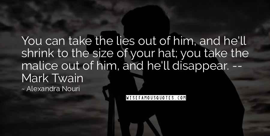 Alexandra Nouri Quotes: You can take the lies out of him, and he'll shrink to the size of your hat; you take the malice out of him, and he'll disappear. -- Mark Twain