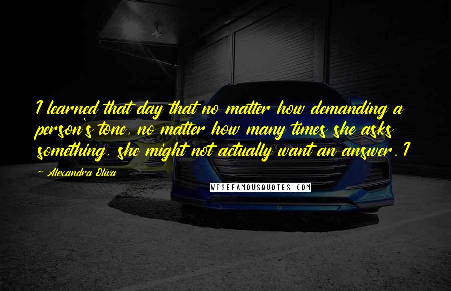 Alexandra Oliva Quotes: I learned that day that no matter how demanding a person's tone, no matter how many times she asks something, she might not actually want an answer. I