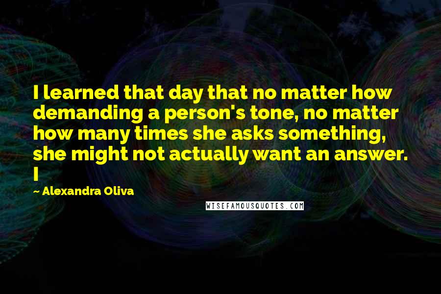 Alexandra Oliva Quotes: I learned that day that no matter how demanding a person's tone, no matter how many times she asks something, she might not actually want an answer. I