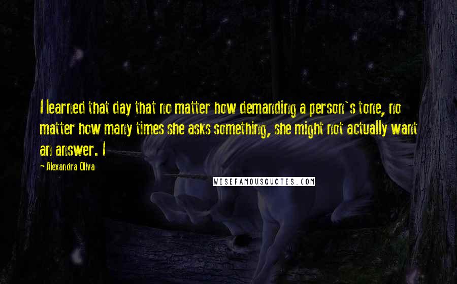 Alexandra Oliva Quotes: I learned that day that no matter how demanding a person's tone, no matter how many times she asks something, she might not actually want an answer. I