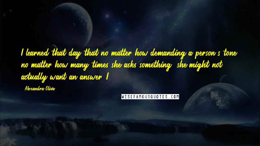 Alexandra Oliva Quotes: I learned that day that no matter how demanding a person's tone, no matter how many times she asks something, she might not actually want an answer. I