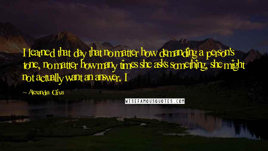 Alexandra Oliva Quotes: I learned that day that no matter how demanding a person's tone, no matter how many times she asks something, she might not actually want an answer. I