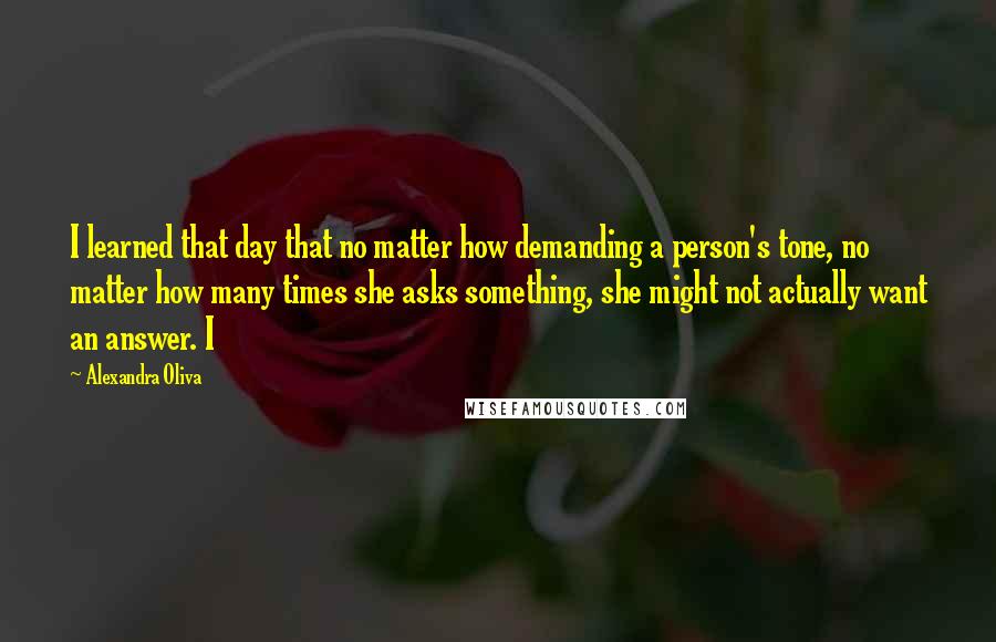 Alexandra Oliva Quotes: I learned that day that no matter how demanding a person's tone, no matter how many times she asks something, she might not actually want an answer. I