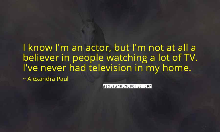 Alexandra Paul Quotes: I know I'm an actor, but I'm not at all a believer in people watching a lot of TV. I've never had television in my home.