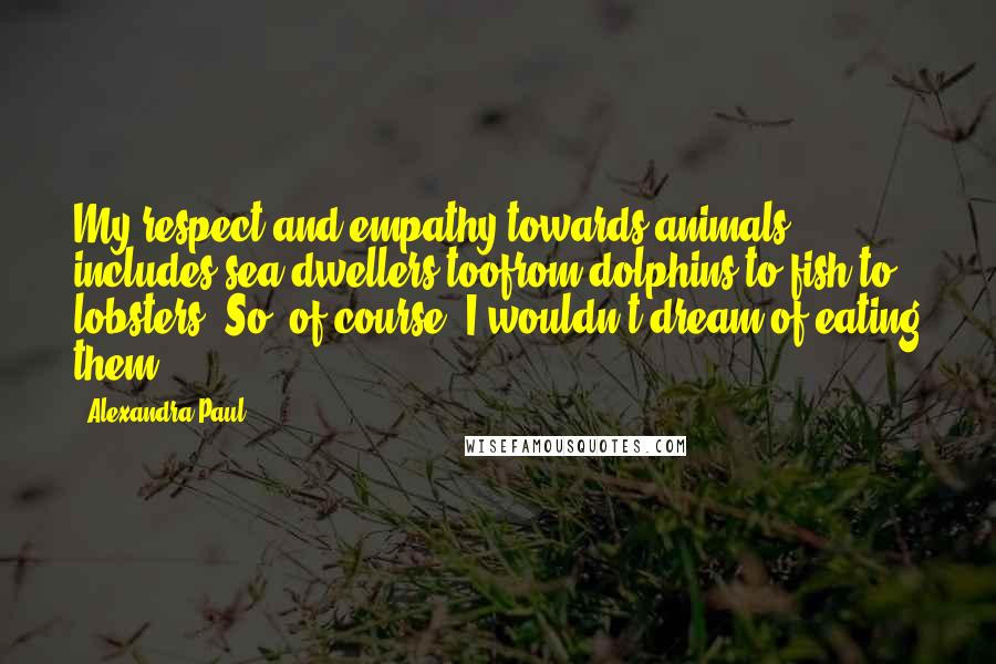 Alexandra Paul Quotes: My respect and empathy towards animals includes sea dwellers toofrom dolphins to fish to lobsters. So, of course, I wouldn't dream of eating them.