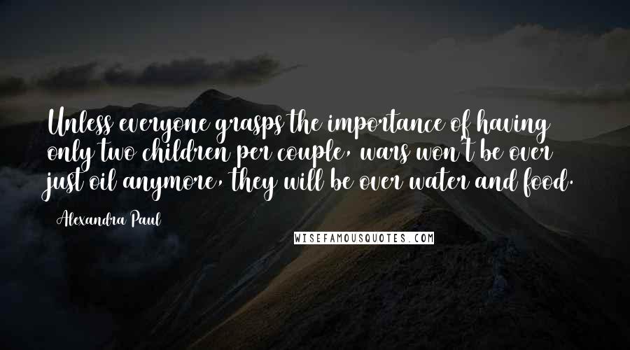 Alexandra Paul Quotes: Unless everyone grasps the importance of having only two children per couple, wars won't be over just oil anymore, they will be over water and food.