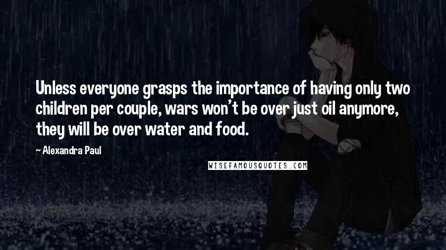 Alexandra Paul Quotes: Unless everyone grasps the importance of having only two children per couple, wars won't be over just oil anymore, they will be over water and food.