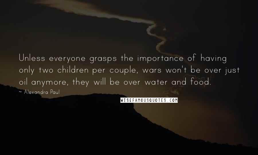 Alexandra Paul Quotes: Unless everyone grasps the importance of having only two children per couple, wars won't be over just oil anymore, they will be over water and food.