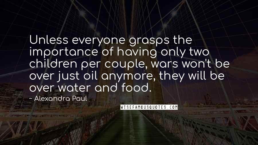 Alexandra Paul Quotes: Unless everyone grasps the importance of having only two children per couple, wars won't be over just oil anymore, they will be over water and food.