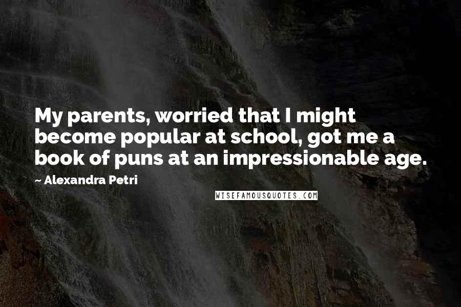 Alexandra Petri Quotes: My parents, worried that I might become popular at school, got me a book of puns at an impressionable age.