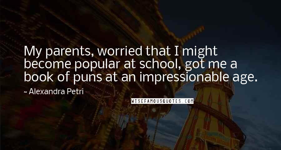 Alexandra Petri Quotes: My parents, worried that I might become popular at school, got me a book of puns at an impressionable age.