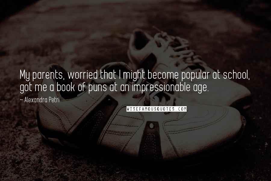 Alexandra Petri Quotes: My parents, worried that I might become popular at school, got me a book of puns at an impressionable age.