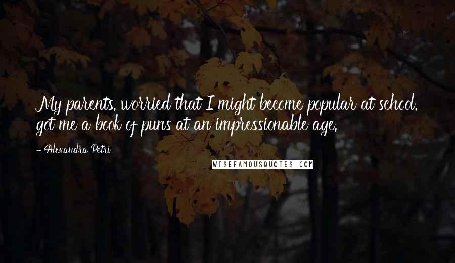 Alexandra Petri Quotes: My parents, worried that I might become popular at school, got me a book of puns at an impressionable age.