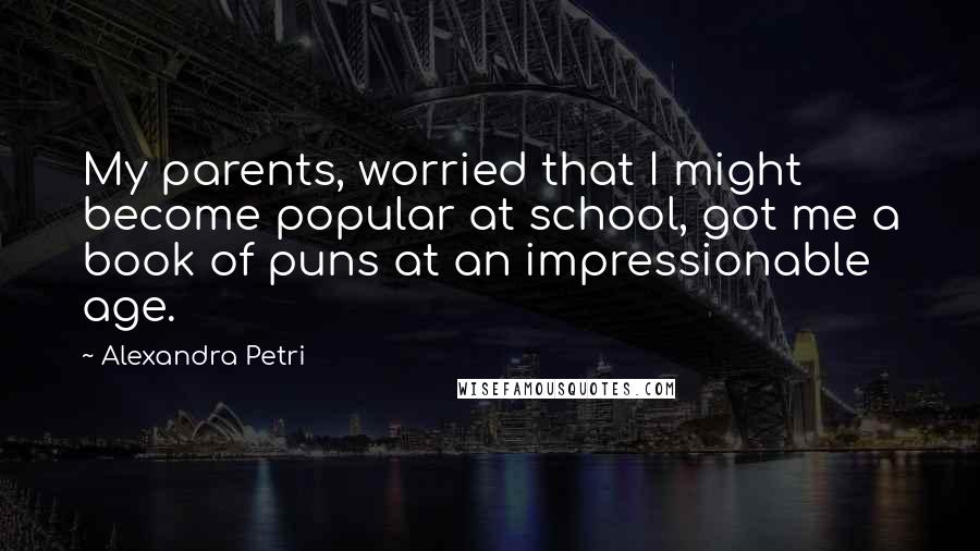 Alexandra Petri Quotes: My parents, worried that I might become popular at school, got me a book of puns at an impressionable age.