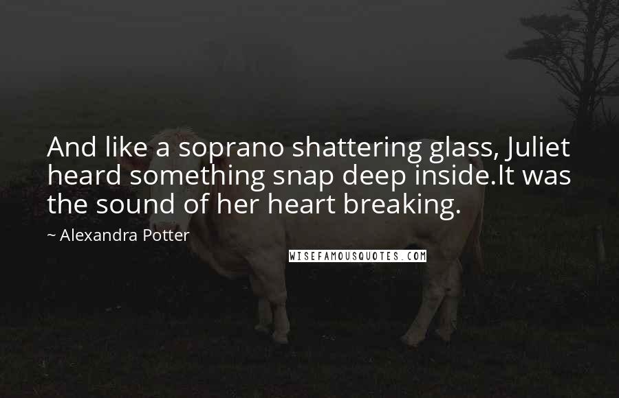 Alexandra Potter Quotes: And like a soprano shattering glass, Juliet heard something snap deep inside.It was the sound of her heart breaking.