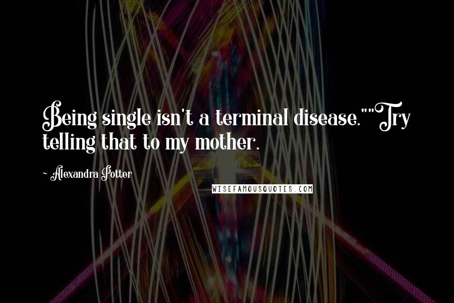 Alexandra Potter Quotes: Being single isn't a terminal disease.""Try telling that to my mother.