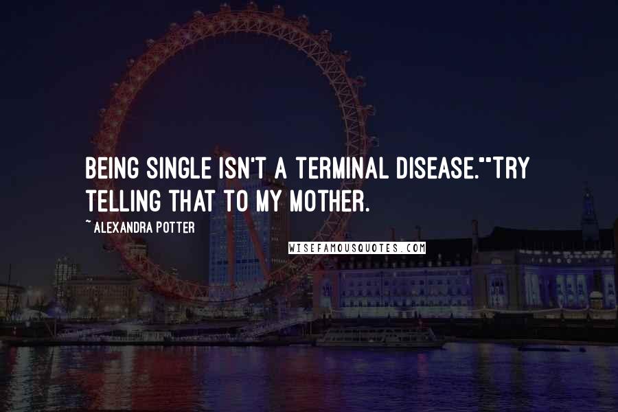 Alexandra Potter Quotes: Being single isn't a terminal disease.""Try telling that to my mother.