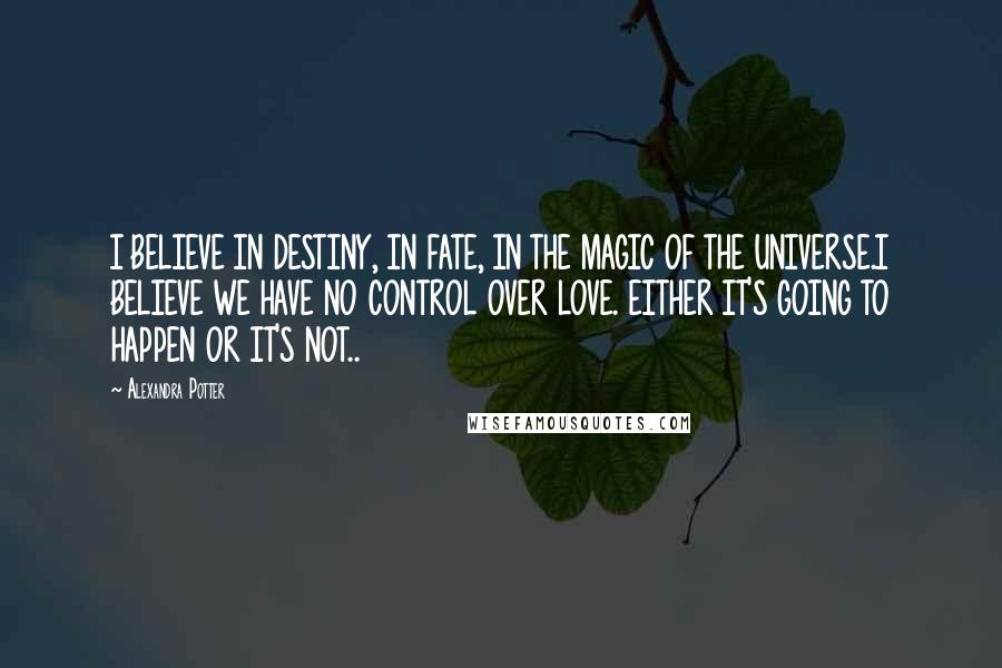 Alexandra Potter Quotes: I BELIEVE IN DESTINY, IN FATE, IN THE MAGIC OF THE UNIVERSE.I BELIEVE WE HAVE NO CONTROL OVER LOVE. EITHER IT'S GOING TO HAPPEN OR IT'S NOT..