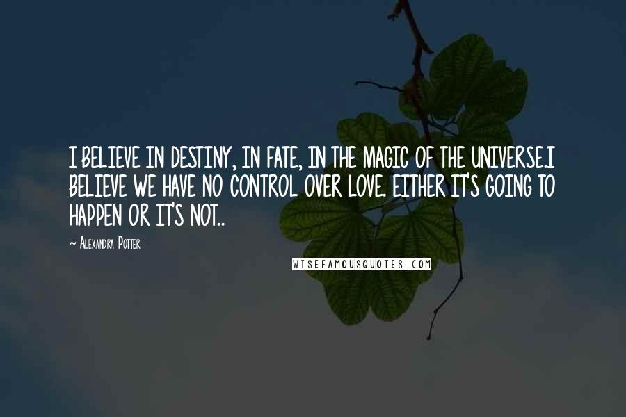 Alexandra Potter Quotes: I BELIEVE IN DESTINY, IN FATE, IN THE MAGIC OF THE UNIVERSE.I BELIEVE WE HAVE NO CONTROL OVER LOVE. EITHER IT'S GOING TO HAPPEN OR IT'S NOT..