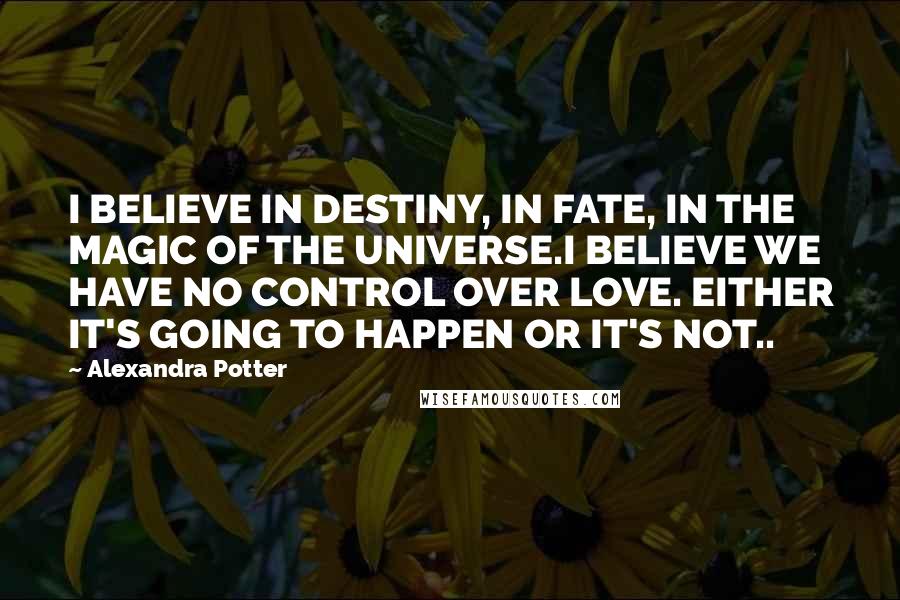 Alexandra Potter Quotes: I BELIEVE IN DESTINY, IN FATE, IN THE MAGIC OF THE UNIVERSE.I BELIEVE WE HAVE NO CONTROL OVER LOVE. EITHER IT'S GOING TO HAPPEN OR IT'S NOT..