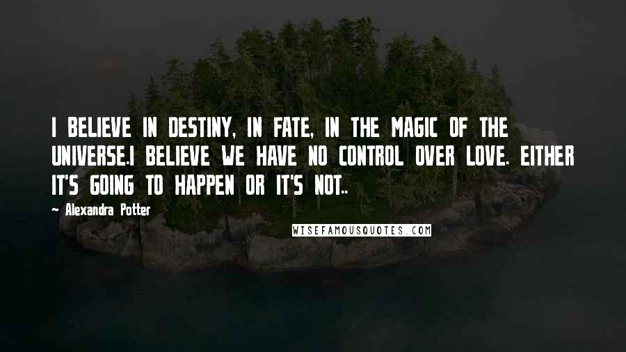 Alexandra Potter Quotes: I BELIEVE IN DESTINY, IN FATE, IN THE MAGIC OF THE UNIVERSE.I BELIEVE WE HAVE NO CONTROL OVER LOVE. EITHER IT'S GOING TO HAPPEN OR IT'S NOT..