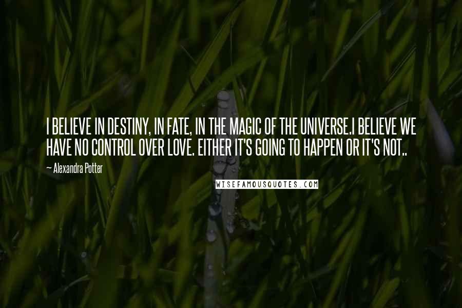 Alexandra Potter Quotes: I BELIEVE IN DESTINY, IN FATE, IN THE MAGIC OF THE UNIVERSE.I BELIEVE WE HAVE NO CONTROL OVER LOVE. EITHER IT'S GOING TO HAPPEN OR IT'S NOT..