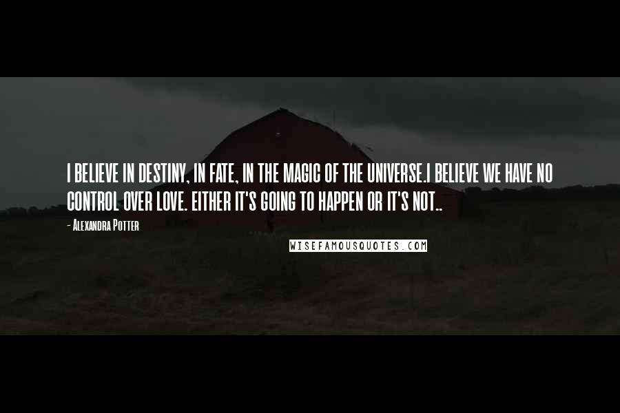 Alexandra Potter Quotes: I BELIEVE IN DESTINY, IN FATE, IN THE MAGIC OF THE UNIVERSE.I BELIEVE WE HAVE NO CONTROL OVER LOVE. EITHER IT'S GOING TO HAPPEN OR IT'S NOT..
