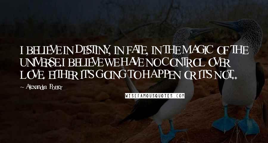 Alexandra Potter Quotes: I BELIEVE IN DESTINY, IN FATE, IN THE MAGIC OF THE UNIVERSE.I BELIEVE WE HAVE NO CONTROL OVER LOVE. EITHER IT'S GOING TO HAPPEN OR IT'S NOT..