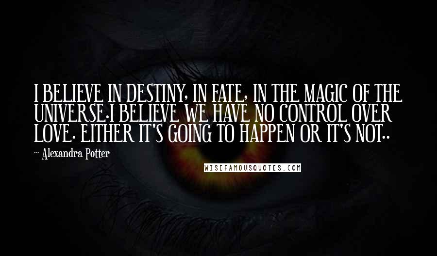 Alexandra Potter Quotes: I BELIEVE IN DESTINY, IN FATE, IN THE MAGIC OF THE UNIVERSE.I BELIEVE WE HAVE NO CONTROL OVER LOVE. EITHER IT'S GOING TO HAPPEN OR IT'S NOT..