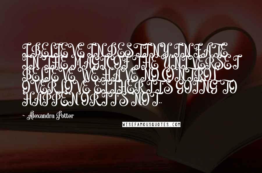 Alexandra Potter Quotes: I BELIEVE IN DESTINY, IN FATE, IN THE MAGIC OF THE UNIVERSE.I BELIEVE WE HAVE NO CONTROL OVER LOVE. EITHER IT'S GOING TO HAPPEN OR IT'S NOT..