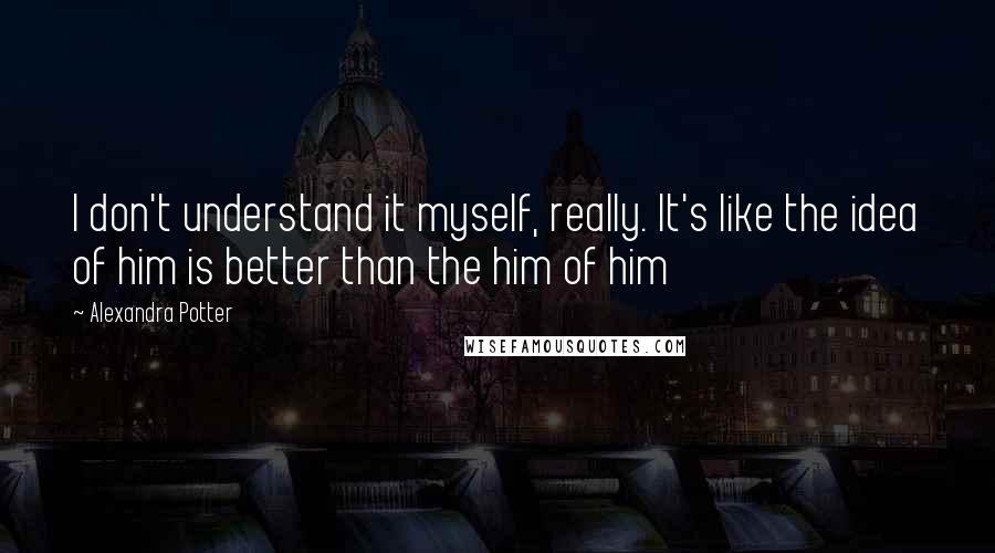 Alexandra Potter Quotes: I don't understand it myself, really. It's like the idea of him is better than the him of him