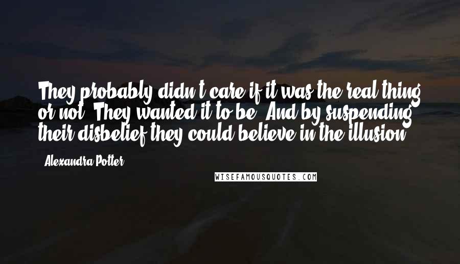 Alexandra Potter Quotes: They probably didn't care if it was the real thing or not. They wanted it to be. And by suspending their disbelief they could believe in the illusion.