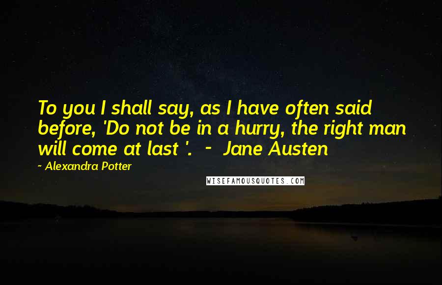 Alexandra Potter Quotes: To you I shall say, as I have often said before, 'Do not be in a hurry, the right man will come at last '.  -  Jane Austen