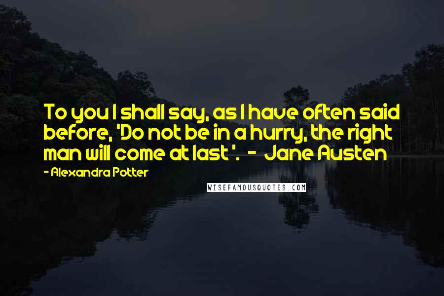 Alexandra Potter Quotes: To you I shall say, as I have often said before, 'Do not be in a hurry, the right man will come at last '.  -  Jane Austen