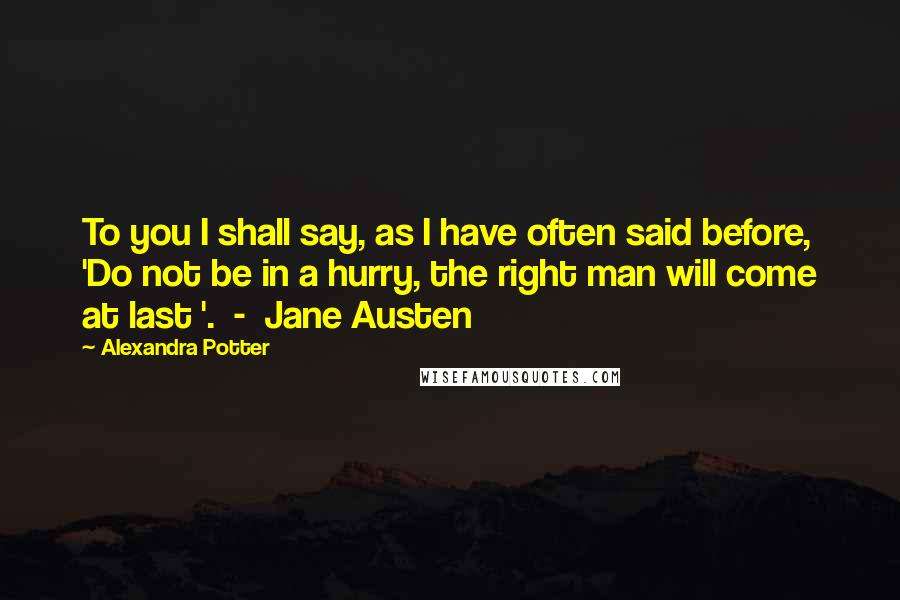 Alexandra Potter Quotes: To you I shall say, as I have often said before, 'Do not be in a hurry, the right man will come at last '.  -  Jane Austen