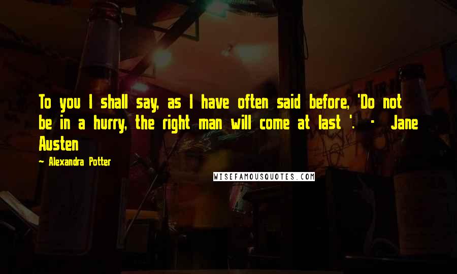 Alexandra Potter Quotes: To you I shall say, as I have often said before, 'Do not be in a hurry, the right man will come at last '.  -  Jane Austen