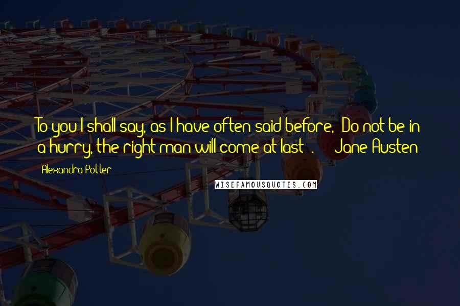 Alexandra Potter Quotes: To you I shall say, as I have often said before, 'Do not be in a hurry, the right man will come at last '.  -  Jane Austen