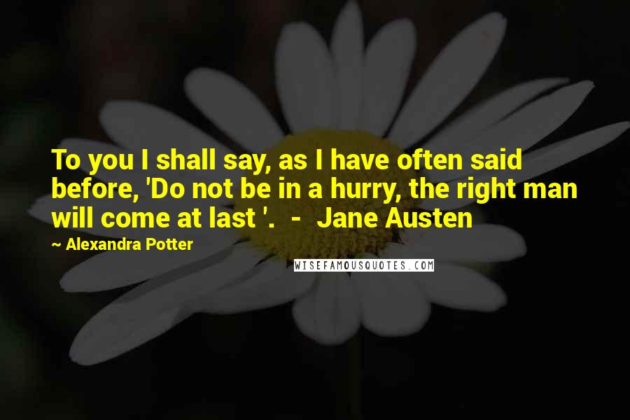 Alexandra Potter Quotes: To you I shall say, as I have often said before, 'Do not be in a hurry, the right man will come at last '.  -  Jane Austen