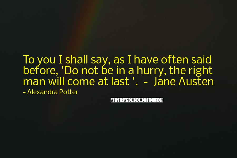 Alexandra Potter Quotes: To you I shall say, as I have often said before, 'Do not be in a hurry, the right man will come at last '.  -  Jane Austen