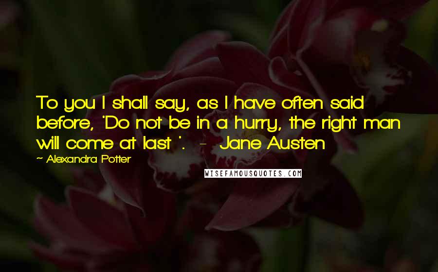 Alexandra Potter Quotes: To you I shall say, as I have often said before, 'Do not be in a hurry, the right man will come at last '.  -  Jane Austen