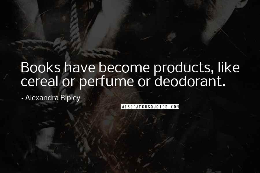 Alexandra Ripley Quotes: Books have become products, like cereal or perfume or deodorant.
