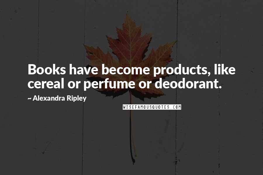 Alexandra Ripley Quotes: Books have become products, like cereal or perfume or deodorant.