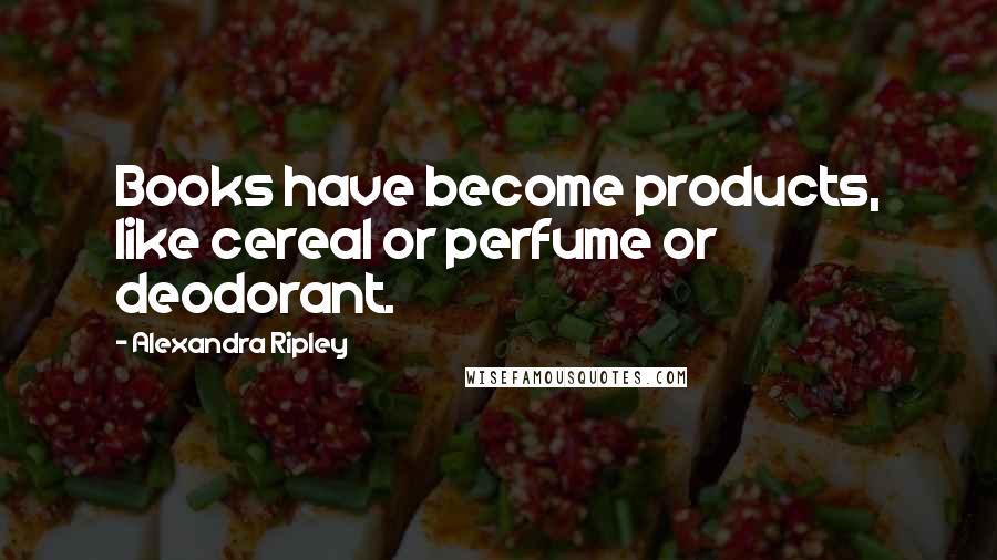 Alexandra Ripley Quotes: Books have become products, like cereal or perfume or deodorant.