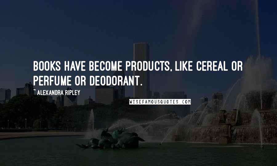 Alexandra Ripley Quotes: Books have become products, like cereal or perfume or deodorant.