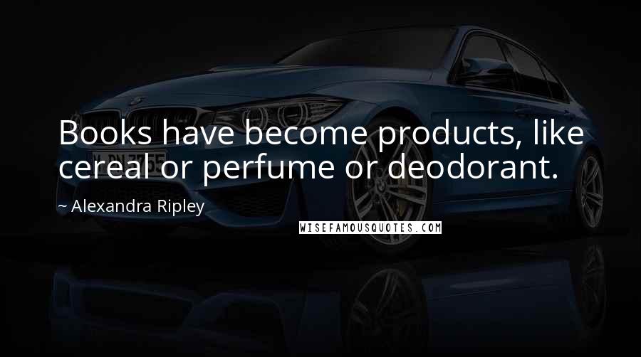 Alexandra Ripley Quotes: Books have become products, like cereal or perfume or deodorant.