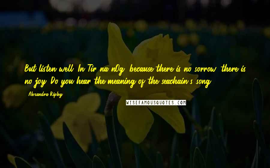 Alexandra Ripley Quotes: But listen well. In Tir na nOg, because there is no sorrow, there is no joy. Do you hear the meaning of the seachain's song?